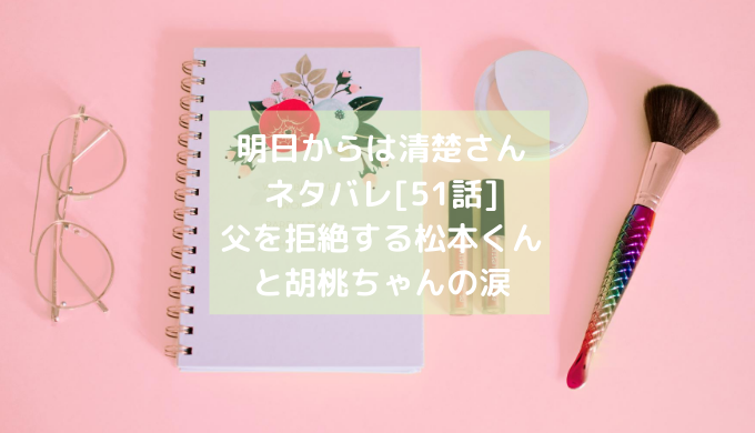 明日からは清楚さんネタバレ 51話 父を拒絶する松本くんと胡桃ちゃんの涙 ショウジョマンガマニアック