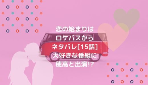 恋の始まりはロケバスからネタバレ[15話]大好きな番組に穂高と出演!?
