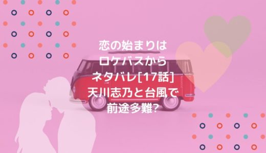 恋の始まりはロケバスからネタバレ[17話]天川志乃と台風で前途多難?