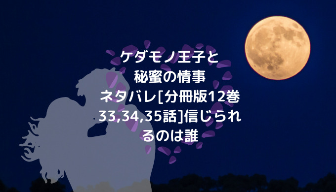 ケダモノ王子と秘蜜の情事ネタバレ 分冊版12巻33 34 35話 信じられるのは誰 ショウジョマンガマニアック