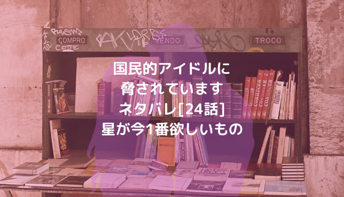 国民的アイドルに脅されていますネタバレ 24話 星が今1番欲しいもの ショウジョマンガマニアック